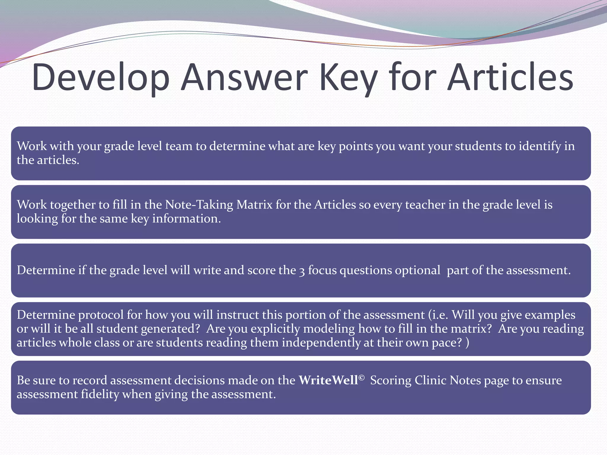 Develop Answer Key for Articles 
Work with your grade level team to determine what are key points you want your students to identify in 
the articles. 
Work together to fill in the Note-Taking Matrix for the Articles so every teacher in the grade level is 
looking for the same key information. 
Determine if the grade level will write and score the 3 focus questions optional part of the assessment. 
Determine protocol for how you will instruct this portion of the assessment (i.e. Will you give examples 
or will it be all student generated? Are you explicitly modeling how to fill in the matrix? Are you reading 
articles whole class or are students reading them independently at their own pace? ) 
Be sure to record assessment decisions made on the WriteWell© Scoring Clinic Notes page to ensure 
assessment fidelity when giving the assessment. 
 