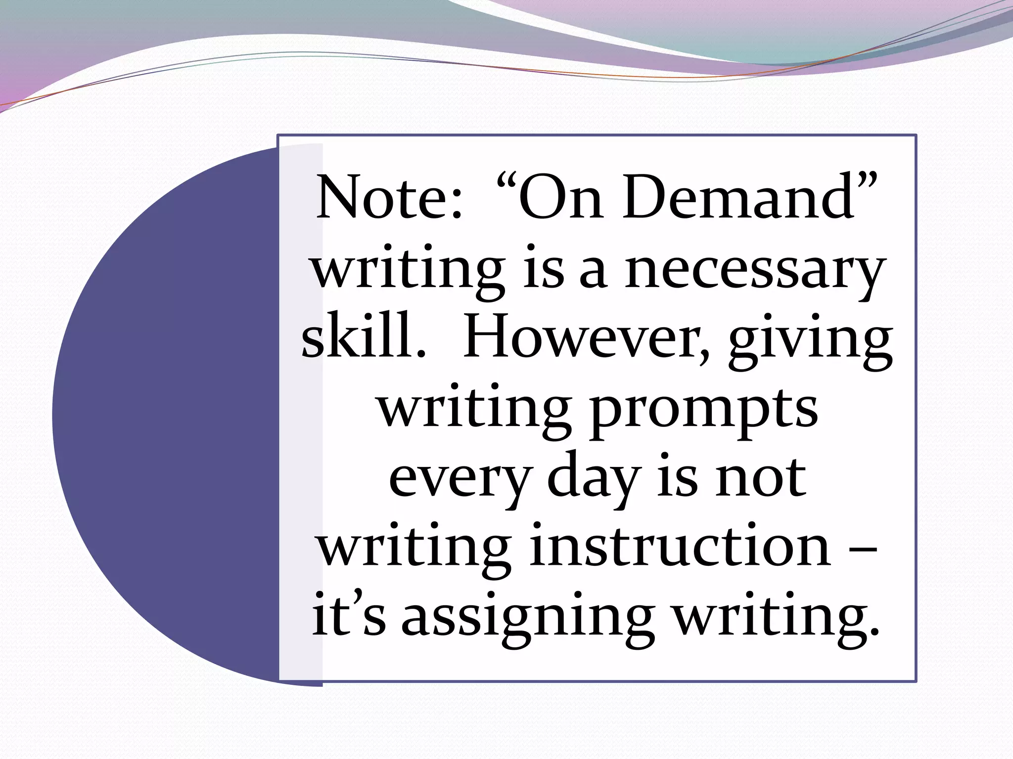 Note: “On Demand” 
writing is a necessary 
skill. However, giving 
writing prompts 
every day is not 
writing instruction – 
it’s assigning writing. 
 