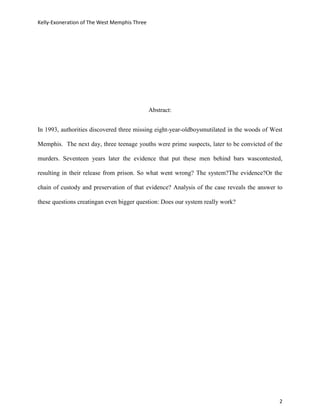 Kelly-Exoneration of The West Memphis Three




                                              Abstract:


In 1993, authorities discovered three missing eight-year-oldboysmutilated in the woods of West

Memphis. The next day, three teenage youths were prime suspects, later to be convicted of the

murders. Seventeen years later the evidence that put these men behind bars wascontested,

resulting in their release from prison. So what went wrong? The system?The evidence?Or the

chain of custody and preservation of that evidence? Analysis of the case reveals the answer to

these questions creatingan even bigger question: Does our system really work?




                                                                                            2
 