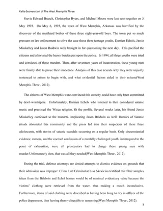 Kelly-Exoneration of The West Memphis Three

   Stevie Edward Branch, Christopher Byers, and Michael Moore were last seen together on 5

May 1993. On May 6, 1993, the town of West Memphis, Arkansas was horrified by the

discovery of the mutilated bodies of these three eight-year-old boys. The town put so much

pressure on law enforcement to solve the case those three teenage youths, Damien Echols, Jessie

Misskelley and Jason Baldwin were brought in for questioning the next day. This pacified the

citizens and alleviated the heavy burden put upon the police. In 1994, all three youths were tried

and convicted of these murders. Then, after seventeen years of incarceration, these young men

were finally able to prove their innocence. Analysis of this case reveals why they were unjustly

sentenced to prison to begin with, and what evidential factors aided in their release(West

Memphis Three , 2012).


   The citizens of West Memphis were convinced this atrocity could have only been committed

by devil-worshipers. Unfortunately, Damien Echols who listened to then considered satanic

music and practiced the Wicca religion, fit the profile. Several weeks later, his friend Jessie

Misskelley confessed to the murders, implicating Jason Baldwin as well. Rumors of Satanic

rituals abounded this community and the press fed into their suspicions of these three

adolescents, with stories of satanic scandals occurring on a regular basis. Only circumstantial

evidence, rumors, and the coerced confession of a mentally challenged youth, interrogated to the

point of exhaustion, were all prosecutors had to charge these young men with

murder.Unfortunately then, that was all they needed(West Memphis Three , 2012).


   During the trial, defense attorneys are denied attempts to dismiss evidence on grounds that

their admission was improper. Crime Lab Criminalist Lisa Skevicius testified that fiber samples

taken from the Baldwin and Echol homes would be of minimal evidentiary value because the

victims’ clothing were retrieved from the water, thus making a match inconclusive.

Furthermore, items of said clothing were described as having been hung to dry in offices of the

police department, thus leaving them vulnerable to tampering(West Memphis Three , 2012).
                                                                                                3
 