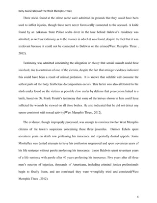 Kelly-Exoneration of The West Memphis Three

   Three sticks found at the crime scene were admitted on grounds that they could have been

used to inflict injuries, though these were never forensically connected to the accused. A knife

found by an Arkansas State Police scuba diver in the lake behind Baldwin’s residence was

admitted, as well as testimony as to the manner in which it was found, despite the fact that it was

irrelevant because it could not be connected to Baldwin or the crimes(West Memphis Three ,

2012).


   Testimony was admitted concerning the allegation or theory that sexual assault could have

involved, due to castration of one of the victims, despite the fact that stronger evidence indicated

this could have been a result of animal predation. It is known that wildlife will consume the

softest parts of the body firstbefore decomposition occurs. This factor was also attributed to the

slash marks found on the victims as possible claw marks by defense that prosecution linked to a

knife, based on Dr. Frank Peretti’s testimony that some of the knives shown to him could have

inflicted the wounds he viewed on all three bodies. He also indicated that he did not detect any

sperm consistent with sexual activity(West Memphis Three , 2012).


   The evidence, though improperly processed, was enough to convince twelve West Memphis

citizens of the town’s suspicions concerning these three juveniles.         Damien Echols spent

seventeen years on death row professing his innocence and repeatedly denied appeals. Jessie

Misskelley was denied attempts to have his confession suppressed and spent seventeen years of

his life sentence without parole professing his innocence. Jason Baldwin spent seventeen years

of a life sentence with parole after 40 years professing his innocence. Five years after all three

men’s outcries of injustice, thousands of Americans, including criminal justice professionals

begin to finally listen, and are convinced they were wrongfully tried and convicted(West

Memphis Three , 2012).




                                                                                                  4
 