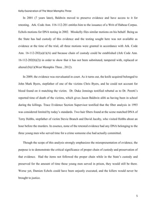 Kelly-Exoneration of The West Memphis Three

   In 2001 (7 years later), Baldwin moved to preserve evidence and have access to it for

retesting. Ark. Code Ann. 116-112-201 entitles him to the issuance of a Writ of Habeas Corpus.

Echols motions for DNA testing in 2002. Misskelly files similar motions on his behalf. Being as

the State has had custody of this evidence and the testing sought here was not available as

evidence at the time of the trial, all three motions were granted in accordance with Ark. Code

Ann. 16-112-202(a)(1)(A) and because chain of custody could be established (Ark Code Ann.

16-112-202(b)(2)) in order to show that it has not been substituted, tampered with, replaced or

altered (b)(1)(West Memphis Three , 2012).


   In 2009, the evidence was reevaluated in court. As it turns out, the knife acquired belonged to

John Mark Byers, stepfather of one of the victims Chris Byers, and he could not account for

blood found on it matching the victim. Dr. Duke Jennings testified rebuttal as to Dr. Peretti’s

reported time of death of the victims, which gives Jason Baldwin alibi as having been in school

during the killings. Trace Evidence Section Supervisor testified that the fiber analysis in 1993

was considered limited by today’s standards. Two hair fibers found at the scene matched DNA of

Terry Hobbs, stepfather of victim Stevie Branch and David Jacoby, who visited Hobbs about an

hour before the murders. In essence, none of the retested evidence had any DNA belonging to the

three young men who served time for a crime someone else had actually committed.


   Though the scope of this analysis strongly emphasizes the misrepresentation of evidence, the

purpose is to demonstrate the critical significance of proper chain of custody and preservation of

that evidence. Had the items not followed the proper chain while in the State’s custody and

preserved for the amount of time these young men served in prison, they would still be there.

Worse yet, Damien Echols could have been unjustly executed, and the killers would never be

brought to justice.




                                                                                                5
 