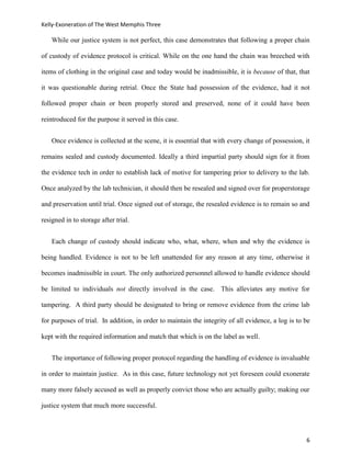 Kelly-Exoneration of The West Memphis Three

    While our justice system is not perfect, this case demonstrates that following a proper chain

of custody of evidence protocol is critical. While on the one hand the chain was breeched with

items of clothing in the original case and today would be inadmissible, it is because of that, that

it was questionable during retrial. Once the State had possession of the evidence, had it not

followed proper chain or been properly stored and preserved, none of it could have been

reintroduced for the purpose it served in this case.


    Once evidence is collected at the scene, it is essential that with every change of possession, it

remains sealed and custody documented. Ideally a third impartial party should sign for it from

the evidence tech in order to establish lack of motive for tampering prior to delivery to the lab.

Once analyzed by the lab technician, it should then be resealed and signed over for properstorage

and preservation until trial. Once signed out of storage, the resealed evidence is to remain so and

resigned in to storage after trial.


    Each change of custody should indicate who, what, where, when and why the evidence is

being handled. Evidence is not to be left unattended for any reason at any time, otherwise it

becomes inadmissible in court. The only authorized personnel allowed to handle evidence should

be limited to individuals not directly involved in the case. This alleviates any motive for

tampering. A third party should be designated to bring or remove evidence from the crime lab

for purposes of trial. In addition, in order to maintain the integrity of all evidence, a log is to be

kept with the required information and match that which is on the label as well.


    The importance of following proper protocol regarding the handling of evidence is invaluable

in order to maintain justice. As in this case, future technology not yet foreseen could exonerate

many more falsely accused as well as properly convict those who are actually guilty; making our

justice system that much more successful.




                                                                                                    6
 