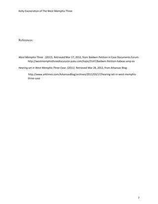Kelly-Exoneration of The West Memphis Three




References:




West Memphis Three . (2012). Retrieved Mar 17, 2012, from Baldwin Petition in Case Documents Forum:
      http://westmemphisthreediscussion.yuku.com/topic/2147/Baldwin-Petition-habeas-amp-ev

Hearing set in West Memphis Three Case. (2011). Retrieved Mar 28, 2012, from Arkansas Blog:

       http://www.arktimes.com/ArkansasBlog/archives/2011/03/17/hearing-set-in-west-memphis-
       three-case




                                                                                                 7
 