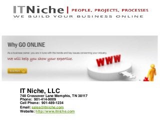 IT Niche, LLC
748 Crossover Lane Memphis, TN 38117
Phone: 901-414-9009
Cell Phone: 901-489-1234
Email: sales@itniche.com
Website: http://www.itniche.com
 