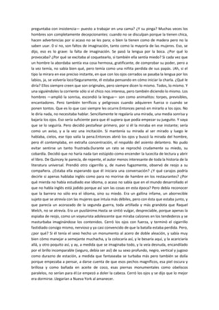preguntaba con insistencia— puesto a trabajar en una cama? ¿Y su pinga? Muchas veces los
hombres son completamente decepcionantes: cuando no se disculpan porque la tienen chica,
hacen advertencias por si acaso no se les para; o bien la tienen como de madera pero no la
saben usar. 0 si no, son faltos de imaginación, tanto como la mayoría de las mujeres. Eso, se
dijo, eso es lo grave: la falta de imaginación. Se pasó la lengua por la boca. ¿Por qué lo
provocaba? ¿Por qué se excitaba al coquetearlo, si también ella sentía miedo? Si cada vez que
un hombre la abordaba sentía esa cosa hermosa, gratificante, de comprobar su poder, pero a
la vez temía, no sabía bien qué, pero temía como una niñita perdida de sus papás. ¡Ah, si el
tipo la mirara en ese preciso instante, en que con los ojos cerrados se pasaba la lengua por los
labios, ja, se volvería loco!Seguramente, él estaba pensando en cómo iniciar la charla. ¿Qué le
diría? Ellos siempre creen que son originales, pero siempre dicen lo mismo. Todos, lo mismo. Y
una siguiéndoles la corriente sólo si el chico nos interesa, pero también diciendo lo mismo. Los
hombres —amplió la sonrisa, escondió la lengua— son como animalitos: torpes, previsibles,
encantadores. Pero también terríficos y peligrosos cuando adquieren fuerza o cuando se
ponen tontos. Que es lo que casi siempre les ocurre.Entonces pensó en mirarlo a los ojos. No
le diría nada, no necesitaba hablar. Sencillamente le regalaría una mirada, una media sonrisa y
bajaría los ojos. Eso sería suficiente para que él supiera que podía empezar su jueguito. Y vaya
que se lo seguiría. Pero decidió pestañear primero, por si él la miraba en ese instante; sería
como un aviso, y a la vez una incitación. Si mantenía su mirada al ser mirado y luego le
hablaba, cielos, ese tipo valía la pena.Entonces abrió los ojos y buscó la mirada del hombre,
pero él contemplaba, en extraña concentración, el respaldo del asiento delantero. No pudo
evitar sentirse un tanto frustrada.Durante un rato se reprochó crudamente su miedo, su
cobardía. Decidió que no haría nada tan estúpido como encender la lucecita de lectura y abrir
el libro. De Quincey le parecía, de repente, el autor menos interesante de toda la historia de la
literatura universal. Prendió otro cigarrillo y, de nuevo fugazmente, observó de reojo a su
compañera. ¿Estaba ella esperando que él iniciara una conversación? ¿Y qué carajos podría
decirle si apenas hablaba inglés como para no morirse de hambre en los restaurantes? ¿Por
qué mierda no había estudiado ese idioma, o acaso no sabía que en el mundo desarrollado el
que no habla inglés está jodido porque así son las cosas en esta época? Pero debía reconocer
que la barrera no sólo era el idioma, sino su miedo. Era un gallina infame, un aborrecible
sujeto que se atrevía con las mujeres que intuía más débiles, pero con ésta que estaba junto, y
que parecía un acorazado de la segunda guerra, toda artillada y más grandota que Raquel
Welch, no se atrevía. Era un pusilánime.Hasta se sintió vulgar, despreciable, porque apenas la
espiaba de reojo, como un voyeurista adolescente que miraba calzones en los tendederos y se
masturbaba imaginándose los contenidos. Cerró los ojos con fuerza, y terminó el cigarrillo
fastidiado consigo mismo, nervioso y ya casi convencido de que la batalla estaba perdida. Pero,
¿por qué? Si él tenía el sexo hecho un monumento al acero de doble aleación, y sabía muy
bien cómo manejar a semejante muchacha, y la colocaría así, y le besaría aquí, y la acariciaría
allá, y otro poquito así, y ay, a medida que se imaginaba todo, y la veía desnuda, encandilado
por el brillo incomparable (seguro, debía ser así) de su sexo profundo, negro, vertical y jugoso
como durazno de estación, a medida que fantaseaba se turbaba más pero también se dolía
porque empezaba a pensar, a darse cuenta de que esos pechos magníficos, esa piel oscura y
brillosa y como bañada en aceite de coco, esas piernas monumentales como obeliscos
paralelos, no serían para él.Le empezó a doler la cabeza. Cerró los ojos y se dijo que lo mejor
era dormirse. Llegarían a Nueva York al amanecer.

 