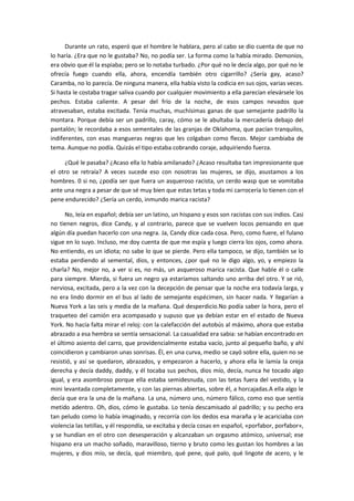 Durante un rato, esperó que el hombre le hablara, pero al cabo se dio cuenta de que no
lo haría. ¿Era que no le gustaba? No, no podía ser. La forma como la había mirado. Demonios,
era obvio que él la espiaba; pero se lo notaba turbado. ¿Por qué no le decía algo, por qué no le
ofrecía fuego cuando ella, ahora, encendía también otro cigarrillo? ¿Sería gay, acaso?
Caramba, no lo parecía. De ninguna manera, ella había visto la codicia en sus ojos, varias veces.
Si hasta le costaba tragar saliva cuando por cualquier movimiento a ella parecían elevársele los
pechos. Estaba caliente. A pesar del frío de la noche, de esos campos nevados que
atravesaban, estaba excitada. Tenía muchas, muchísimas ganas de que semejante padrillo la
montara. Porque debía ser un padrillo, caray, cómo se le abultaba la mercadería debajo del
pantalón; le recordaba a esos sementales de las granjas de Oklahoma, que pacían tranquilos,
indiferentes, con esas mangueras negras que les colgaban como flecos. Mejor cambiaba de
tema. Aunque no podía. Quizás el tipo estaba cobrando coraje, adquiriendo fuerza.
¿Qué le pasaba? ¿Acaso ella lo había amilanado? ¿Acaso resultaba tan impresionante que
el otro se retraía? A veces sucede eso con nosotras las mujeres, se dijo, asustamos a los
hombres. 0 si no, ¿podía ser que fuera un asqueroso racista, un cerdo wasp que se vomitaba
ante una negra a pesar de que sé muy bien que estas tetas y toda mi carrocería lo tienen con el
pene endurecido? ¿Sería un cerdo, inmundo marica racista?
No, leía en español; debía ser un latino, un hispano y esos son racistas con sus indios. Casi
no tienen negros, dice Candy, y al contrario, parece que se vuelven locos pensando en que
algún día puedan hacerlo con una negra. Ja, Candy dice cada cosa. Pero, como fuere, el fulano
sigue en lo suyo. Incluso, me doy cuenta de que me espía y luego cierra los ojos, como ahora.
No entiendo, es un idiota; no sabe lo que se pierde. Pero ella tampoco, se dijo, también se lo
estaba perdiendo al semental, dios, y entonces, ¿por qué no le digo algo, yo, y empiezo la
charla? No, mejor no, a ver si es, no más, un asqueroso marica racista. Que hable él o calle
para siempre. Mierda, si fuera un negro ya estaríamos saltando uno arriba del otro. Y se rió,
nerviosa, excitada, pero a la vez con la decepción de pensar que la noche era todavía larga, y
no era lindo dormir en el bus al lado de semejante espécimen, sin hacer nada. Y llegarían a
Nueva York a las seis y media de la mañana. Qué desperdicio.No podía saber la hora, pero el
traqueteo del camión era acompasado y supuso que ya debían estar en el estado de Nueva
York. No hacía falta mirar el reloj: con la calefacción del autobús al máximo, ahora que estaba
abrazado a esa hembra se sentía sensacional. La casualidad era sabia: se habían encontrado en
el último asiento del carro, que providencialmente estaba vacío, junto al pequeño baño, y ahí
coincidieron y cambiaron unas sonrisas. Él, en una curva, medio se cayó sobre ella, quien no se
resistió, y así se quedaron, abrazados, y empezaron a hacerlo, y ahora ella le lamía la oreja
derecha y decía daddy, daddy, y él tocaba sus pechos, dios mío, decía, nunca he tocado algo
igual, y era asombroso porque ella estaba semidesnuda, con las tetas fuera del vestido, y la
mini levantada completamente, y con las piernas abiertas, sobre él, a horcajadas.A ella algo le
decía que era la una de la mañana. La una, número uno, número fálico, como eso que sentía
metido adentro. Oh, dios, cómo le gustaba. Lo tenía descamisado al padrillo; y su pecho era
tan peludo como lo había imaginado, y recorría con los dedos esa maraña y le acariciaba con
violencia las tetillas, y él respondía, se excitaba y decía cosas en español, «porfabor, porfabor»,
y se hundían en el otro con desesperación y alcanzaban un orgasmo atómico, universal; ese
hispano era un macho soñado, maravilloso, tierno y bruto como les gustan los hombres a las
mujeres, y dios mío, se decía, qué miembro, qué pene, qué palo, qué lingote de acero, y le

 