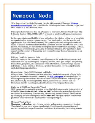 Title: Leveraging Pre-Chain Mempool Data for API Access to Ethereum, Binance
smart chain mempool (BSC), and Bitcoin: Unveiling the Power of DEXs, DApps, and
DeFi Protocols at an Affordable Price
Utilise pre-chain mempool data for API access to Ethereum, Binance Smart Chain BSC
& Bitcoin. Explore DEXs, DAPPs & DeFi protocols at an affordable price.Introduction:
In the ever-evolving world of blockchain technology, the efficient utilization of pre-chain
mempool data has become a game-changer. This article delves into the benefits and
opportunities that arise from harnessing the power of pre-chain mempool data for API
access to popular blockchain networks like Ethereum, Binance Smart Chain (BSC), and
Bitcoin. Additionally, we explore the exciting realms of decentralized exchanges (DEXs),
decentralized applications (DApps), and decentralized finance (DeFi) protocols. Let's
embark on this journey of discovering how you can leverage these advancements at an
affordable price.
Utilizing Pre-Chain Mempool Data:
Pre-chain mempool data serves as a valuable resource for blockchain enthusiasts and
developers alike. By accessing and analyzing this data, users gain insights into pending
transactions, gas prices, and transaction order information. This knowledge enables
individuals to make informed decisions, optimize transaction speed, and potentially
exploit arbitrage opportunities.
Binance Smart Chain (BSC) Mempool and Nodes:
Binance Smart Chain has emerged as a prominent blockchain network, offering high-
speed and low-cost transactions. Accessing the BSC mempool allows developers to
monitor pending transactions, track transaction confirmation times, and analyze gas
fees. Moreover, by connecting to BSC nodes, developers can interact with the
blockchain directly, executing smart contracts and retrieving real-time data.
Exploring MEV (Miner Extractable Value):
MEV has gained considerable attention in the blockchain community. In the context of
DEXs like PancakeSwap and Uniswap, MEV refers to the potential profit miners
can extract by reordering, front-running, or executing transactions in a specific order.
By leveraging pre-chain mempool data and MEV bot strategies, traders can uncover
profitable opportunities and optimize their trading strategies.
Mempool Trading Bots:
Mempool trading bots have become popular tools among cryptocurrency traders.
These bots leverage pre-chain mempool data to identify pending transactions and
execute trades based on predetermined conditions. By automating the trading process,
 
