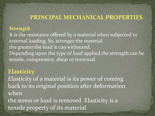 PRINCIPAL MECHANICAL PROPERTIES
Strength
It is the resistance offered by a material when subjected to
external loading. So, stronger the material
the greater the load it can withstand.
Depending upon the type of load applied the strength can be
tensile, compressive, shear or torsional.

Elasticity
Elasticity of a material is its power of coming
back to its original position after deformation
when
the stress or load is removed. Elasticity is a
tensile property of its material.
 