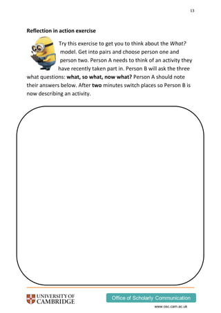 13
www.osc.cam.ac.uk
Reflection in action exercise
Try this exercise to get you to think about the What?
model. Get into pairs and choose person one and
person two. Person A needs to think of an activity they
have recently taken part in. Person B will ask the three
what questions: what, so what, now what? Person A should note
their answers below. After two minutes switch places so Person B is
now describing an activity.
 