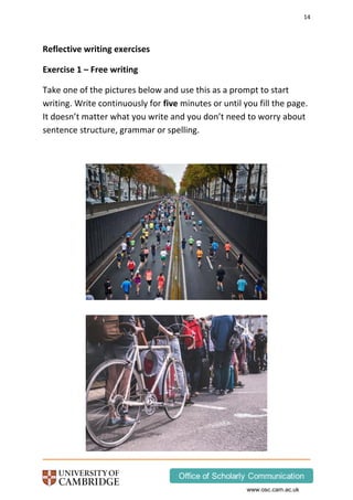 14
www.osc.cam.ac.uk
Reflective writing exercises
Exercise 1 – Free writing
Take one of the pictures below and use this as a prompt to start
writing. Write continuously for five minutes or until you fill the page.
It doesn’t matter what you write and you don’t need to worry about
sentence structure, grammar or spelling.
 