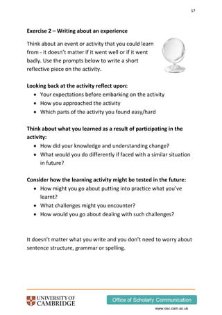 17
www.osc.cam.ac.uk
Exercise 2 – Writing about an experience
Think about an event or activity that you could learn
from - it doesn’t matter if it went well or if it went
badly. Use the prompts below to write a short
reflective piece on the activity.
Looking back at the activity reflect upon:
 Your expectations before embarking on the activity
 How you approached the activity
 Which parts of the activity you found easy/hard
Think about what you learned as a result of participating in the
activity:
 How did your knowledge and understanding change?
 What would you do differently if faced with a similar situation
in future?
Consider how the learning activity might be tested in the future:
 How might you go about putting into practice what you’ve
learnt?
 What challenges might you encounter?
 How would you go about dealing with such challenges?
It doesn’t matter what you write and you don’t need to worry about
sentence structure, grammar or spelling.
 