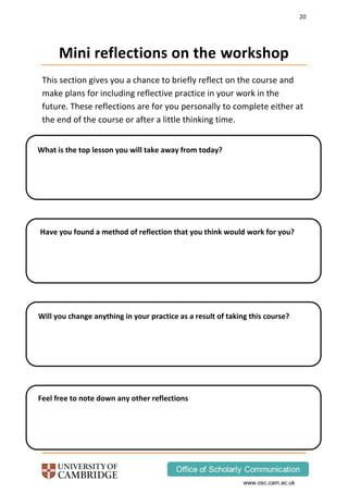 20
www.osc.cam.ac.uk
Mini reflections on the workshop
This section gives you a chance to briefly reflect on the course and
make plans for including reflective practice in your work in the
future. These reflections are for you personally to complete either at
the end of the course or after a little thinking time.
What is the top lesson you will take away from today?
Have you found a method of reflection that you think would work for you?
Will you change anything in your practice as a result of taking this course?
Feel free to note down any other reflections
 
