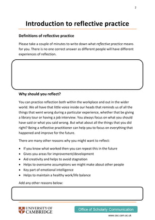 2
www.osc.cam.ac.uk
Introduction to reflective practice
Definitions of reflective practice
Please take a couple of minutes to write down what reflective practice means
for you. There is no one correct answer as different people will have different
experiences of reflection.
Why should you reflect?
You can practice reflection both within the workplace and out in the wider
world. We all have that little voice inside our heads that reminds us of all the
things that went wrong during a particular experience, whether that be giving
a library tour or having a job interview. You always focus on what you should
have said or what you said wrong. But what about all the things that you did
right? Being a reflective practitioner can help you to focus on everything that
happened and improve for the future.
There are many other reasons why you might want to reflect:
 If you know what worked then you can repeat this in the future
 Gives you areas for improvement/development
 Aid creativity and helps to avoid stagnation
 Helps to overcome assumptions we might make about other people
 Key part of emotional intelligence
 Helps to maintain a healthy work/life balance
Add any other reasons below:
 