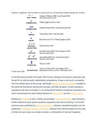 fractions, negatives, real numbers or surds (such as √2) should be treated equally as numbers
in their own right.
In the Renaissance Italy of the early 16th Century, Bologna University in particular was
famed for its intense public mathematics competitions. It was in just such a competion
that the unlikely figure of the young, self-taught Niccolò Fontana Tartaglia revealed to
the world the formula for solving first one type, and later all types, of cubic equations
(equations with terms including x3), an achievement hitherto considered impossible and
which had stumped the best mathematicians of China, India and the Islamic world.
Building on Tartaglia’s work, another young Italian, Lodovico Ferrari, soon devised a
similar method to solve quartic equations (equations with terms including x4) and both
solutions were published by Gerolamo Cardano. Despite a decade-long fight over the
publication, Tartaglia, Cardano and Ferrari between them demonstrated the first uses
of what are now known as complex numbers, combinations of real and imaginary
 