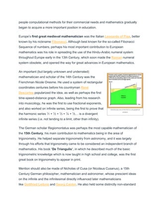 people computational methods for their commercial needs and mathematics gradually
began to acquire a more important position in education.
Europe’s first great medieval mathematician was the Italian Leonardo of Pisa, better
known by his nickname Fibonacci. Although best known for the so-called Fibonacci
Sequence of numbers, perhaps his most important contribution to European
mathematics was his role in spreading the use of the Hindu-Arabic numeral system
throughout Europe early in the 13th Century, which soon made the Roman numeral
system obsolete, and opened the way for great advances in European mathematics.
An important (but largely unknown and underrated)
mathematician and scholar of the 14th Century was the
Frenchman Nicole Oresme. He used a system of rectangular
coordinates centuries before his countryman René
Descartes popularized the idea, as well as perhaps the first
time-speed-distance graph. Also, leading from his research
into musicology, he was the first to use fractional exponents,
and also worked on infinite series, being the first to prove that
the harmonic series 1⁄1 + 1⁄2 + 1⁄3 + 1⁄4 + 1⁄5… is a divergent
infinite series (i.e. not tending to a limit, other than infinity).
The German scholar Regiomontatus was perhaps the most capable mathematician of
the 15th Century, his main contribution to mathematics being in the area of
trigonometry. He helped separate trigonometry from astronomy, and it was largely
through his efforts that trigonometry came to be considered an independent branch of
mathematics. His book “De Triangulis“, in which he described much of the basic
trigonometric knowledge which is now taught in high school and college, was the first
great book on trigonometry to appear in print.
Mention should also be made of Nicholas of Cusa (or Nicolaus Cusanus), a 15th
Century German philosopher, mathematician and astronomer, whose prescient ideas
on the infinite and the infinitesimal directly influenced later mathematicians
like Gottfried Leibniz and Georg Cantor. He also held some distinctly non-standard
 