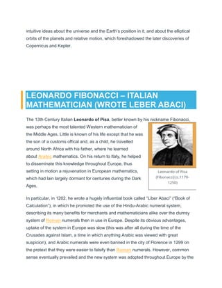 intuitive ideas about the universe and the Earth’s position in it, and about the elliptical
orbits of the planets and relative motion, which foreshadowed the later discoveries of
Copernicus and Kepler.
LEONARDO FIBONACCI – ITALIAN
MATHEMATICIAN (WROTE LEBER ABACI)
The 13th Century Italian Leonardo of Pisa, better known by his nickname Fibonacci,
was perhaps the most talented Western mathematician of
the Middle Ages. Little is known of his life except that he was
the son of a customs offical and, as a child, he travelled
around North Africa with his father, where he learned
about Arabic mathematics. On his return to Italy, he helped
to disseminate this knowledge throughout Europe, thus
setting in motion a rejuvenation in European mathematics,
which had lain largely dormant for centuries during the Dark
Ages.
In particular, in 1202, he wrote a hugely influential book called “Liber Abaci” (“Book of
Calculation”), in which he promoted the use of the Hindu-Arabic numeral system,
describing its many benefits for merchants and mathematicians alike over the clumsy
system of Roman numerals then in use in Europe. Despite its obvious advantages,
uptake of the system in Europe was slow (this was after all during the time of the
Crusades against Islam, a time in which anything Arabic was viewed with great
suspicion), and Arabic numerals were even banned in the city of Florence in 1299 on
the pretext that they were easier to falsify than Roman numerals. However, common
sense eventually prevailed and the new system was adopted throughout Europe by the
 