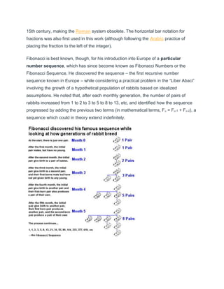 15th century, making the Roman system obsolete. The horizontal bar notation for
fractions was also first used in this work (although following the Arabic practice of
placing the fraction to the left of the integer).
Fibonacci is best known, though, for his introduction into Europe of a particular
number sequence, which has since become known as Fibonacci Numbers or the
Fibonacci Sequence. He discovered the sequence – the first recursive number
sequence known in Europe – while considering a practical problem in the “Liber Abaci”
involving the growth of a hypothetical population of rabbits based on idealized
assumptions. He noted that, after each monthly generation, the number of pairs of
rabbits increased from 1 to 2 to 3 to 5 to 8 to 13, etc, and identified how the sequence
progressed by adding the previous two terms (in mathematical terms, Fn = Fn-1 + Fn-2), a
sequence which could in theory extend indefinitely.
 