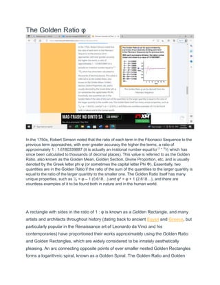 The Golden Ratio φ
In the 1750s, Robert Simson noted that the ratio of each term in the Fibonacci Sequence to the
previous term approaches, with ever greater accuracy the higher the terms, a ratio of
approximately 1 : 1.6180339887 (it is actually an irrational number equal to (1 + √5)
⁄2 which has
since been calculated to thousands of decimal places). This value is referred to as the Golden
Ratio, also known as the Golden Mean, Golden Section, Divine Proportion, etc, and is usually
denoted by the Greek letter phi φ (or sometimes the capital letter Phi Φ). Essentially, two
quantities are in the Golden Ratio if the ratio of the sum of the quantities to the larger quantity is
equal to the ratio of the larger quantity to the smaller one. The Golden Ratio itself has many
unique properties, such as 1
⁄φ = φ – 1 (0.618…) and φ2
= φ + 1 (2.618…), and there are
countless examples of it to be found both in nature and in the human world.
A rectangle with sides in the ratio of 1 : φ is known as a Golden Rectangle, and many
artists and architects throughout history (dating back to ancient Egypt and Greece, but
particularly popular in the Renaissance art of Leonardo da Vinci and his
contemporaries) have proportioned their works approximately using the Golden Ratio
and Golden Rectangles, which are widely considered to be innately aesthetically
pleasing. An arc connecting opposite points of ever smaller nested Golden Rectangles
forms a logarithmic spiral, known as a Golden Spiral. The Golden Ratio and Golden
 