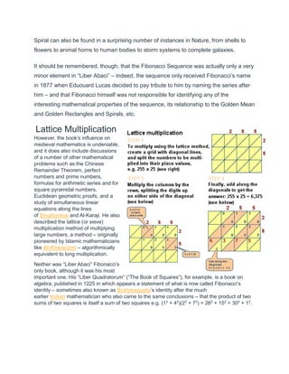 Spiral can also be found in a surprising number of instances in Nature, from shells to
flowers to animal horns to human bodies to storm systems to complete galaxies.
It should be remembered, though, that the Fibonacci Sequence was actually only a very
minor element in “Liber Abaci” – indeed, the sequence only received Fibonacci’s name
in 1877 when Eduouard Lucas decided to pay tribute to him by naming the series after
him – and that Fibonacci himself was not responsible for identifying any of the
interesting mathematical properties of the sequence, its relationship to the Golden Mean
and Golden Rectangles and Spirals, etc.
Lattice Multiplication
However, the book’s influence on
medieval mathematics is undeniable,
and it does also include discussions
of a number of other mathematical
problems such as the Chinese
Remainder Theorem, perfect
numbers and prime numbers,
formulas for arithmetic series and for
square pyramidal numbers,
Euclidean geometric proofs, and a
study of simultaneous linear
equations along the lines
of Diophantus and Al-Karaji. He also
described the lattice (or sieve)
multiplication method of multiplying
large numbers, a method – originally
pioneered by Islamic mathematicians
like Al-Khwarizmi – algorithmically
equivalent to long multiplication.
Neither was “Liber Abaci” Fibonacci’s
only book, although it was his most
important one. His “Liber Quadratorum” (“The Book of Squares”), for example, is a book on
algebra, published in 1225 in which appears a statement of what is now called Fibonacci’s
identity – sometimes also known as Brahmagupta’s identity after the much
earlier Indian mathematician who also came to the same conclusions – that the product of two
sums of two squares is itself a sum of two squares e.g. (12
+ 42
)(22
+ 72
) = 262
+ 152
= 302
+ 12
.
 