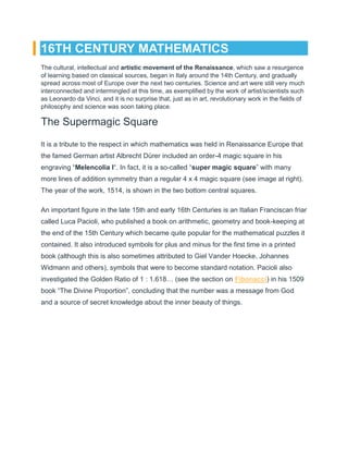 16TH CENTURY MATHEMATICS
The cultural, intellectual and artistic movement of the Renaissance, which saw a resurgence
of learning based on classical sources, began in Italy around the 14th Century, and gradually
spread across most of Europe over the next two centuries. Science and art were still very much
interconnected and intermingled at this time, as exemplified by the work of artist/scientists such
as Leonardo da Vinci, and it is no surprise that, just as in art, revolutionary work in the fields of
philosophy and science was soon taking place.
The Supermagic Square
It is a tribute to the respect in which mathematics was held in Renaissance Europe that
the famed German artist Albrecht Dürer included an order-4 magic square in his
engraving “Melencolia I“. In fact, it is a so-called “super magic square” with many
more lines of addition symmetry than a regular 4 x 4 magic square (see image at right).
The year of the work, 1514, is shown in the two bottom central squares.
An important figure in the late 15th and early 16th Centuries is an Italian Franciscan friar
called Luca Pacioli, who published a book on arithmetic, geometry and book-keeping at
the end of the 15th Century which became quite popular for the mathematical puzzles it
contained. It also introduced symbols for plus and minus for the first time in a printed
book (although this is also sometimes attributed to Giel Vander Hoecke, Johannes
Widmann and others), symbols that were to become standard notation. Pacioli also
investigated the Golden Ratio of 1 : 1.618… (see the section on Fibonacci) in his 1509
book “The Divine Proportion”, concluding that the number was a message from God
and a source of secret knowledge about the inner beauty of things.
 