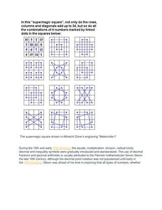 The supermagic square shown in Albrecht Dürer’s engraving “Melencolia I”
During the 16th and early 17th Century, the equals, multiplication, division, radical (root),
decimal and inequality symbols were gradually introduced and standardized. The use of decimal
fractions and decimal arithmetic is usually attributed to the Flemish mathematician Simon Stevin
the late 16th Century, although the decimal point notation was not popularized until early in
the 17th Century. Stevin was ahead of his time in enjoining that all types of numbers, whether
 