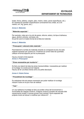 IES PALLEJÀ
                                              DEPARTAMENT DE TECNOLOGIA

fustes, ferros, plàstics, cargols, piles, motors, robes, peces específiques, etc.).
En l’apartat de quantitat s’especificaran correctament les unitats, és a dir:
metres, cm2, Kg, grams, etc.).

Annex 2. Materials

* Materials especials *

Per exemple, coles per a la unió de peces, silicona, estany, tot tipus d’adhesius,
aigua, alcohol, pintures, vernissos, etc.
Es pot fer servir el mateix format de la llista de materials.

Annex 2. Materials.

* Pressupost i valoració dels materials *

Paral·lelament a la llista de materials emprats es consignarà el preu de cada
material necessari per construir-lo. Finalment es sumen totes les quantitats.
Utilitzar el format específic per fer el pressupost.

Haureu d’omplir el full especial.
Annex 3: Pressupost

* Eines necessàries per muntar-lo *

Es farà una relació de totes les eines imprescindibles i necessàries per realitzar
el muntatge i la construcció de l’objecte.
Haureu de fer una llista d’eines amb una petita descripció.

Annex 4: llistat d'eines

* Procediment de muntatge *

Es redactaran tots els passos necessaris per poder realitzar el muntatge
indicant l’ordre en el que s’han de realitzar.

* Test *

Un cop realitzat el muntatge es farà una anàlisi crítica del funcionament o
funcionalitat de l’objecte construït. (l’objecte construït compleix els requisits dels
requeriments inicials? A quines proves l’hem sotmès? Quins aspectes del
projecte inicial cal retocar o modificar per millorar-lo? …).
 