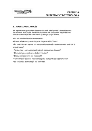 IES PALLEJÀ
                                            DEPARTAMENT DE TECNOLOGIA



6.- AVALUACIÓ DEL PROCÉS

En aquest últim apartat hem de ser crítics amb tot el procés i amb cadascuna
de les fases realitzades, remarcant no només les valoracions negatives sinó
també aquells aspectes satisfactoris que hagin pogut ocórrer.

• Va ser suficient la recerca realitzada?
• Vàrem reflexionar prou en l’apartat de generació d’idees?
• Es varen tenir en compte tots els condicionants dels requeriments en optar per la
solució triada?
• Tenien rigor i eren precisos els plànols o esquemes dibuixats?
• Els materials emprats eren de bon treballar?
• El seu cost econòmic era massa alt?
• Teníem totes les eines necessàries per a realitzar la seva construcció?
• La seqüència de muntatge era correcta?
 