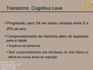 Transtorno  Cognitivo Leve   Progressão para DA em taxas variando entre 6 a 25% ao ano. Comprometimento da memória além do esperado para a idade: Ausência de demência. Sem comprometimento das Atividades de Vida Diária ou déficit em outras áreas da cognição. Caixeta L. 2006 Brito Marques PR. 2006 Feldman HH. 2007 Gwyther LP, 1985 
