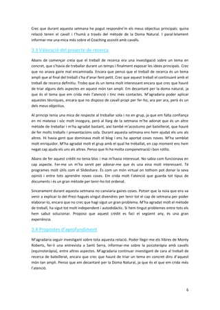 Crec que durant aquesta setmana he pogut respondre’m els meus objectius principals: quina
relació tenen el cavall i l’humà a través del mètode de la Doma Natural. I paral·lelament
informar-me una mica més sobre el Coaching assistit amb cavalls.

3.3 Valoració del projecte de recerca
Abans de començar creia que el treball de recerca era una investigació sobre un tema en
concret, que s’havia de treballar durant un temps i finalment exposar les idees principals. Crec
que no anava gaire mal encaminada. Encara que penso que el treball de recerca és un tema
ampli que al final del treball s’ha d’anar fent petit. Crec que aquest treball el continuaré amb el
treball de recerca definitiu. Trobo que és un tema molt interessant encara que crec que hauré
de triar alguns dels aspectes en aquest món tan ampli. Em decantaré per la doma natural, ja
que és el tema que em crida més l’atenció i tinc més contactes. M’agradaria poder aplicar
aquestes tècniques, encara que no disposo de cavall propi per fer-ho, ara per ara, però és un
dels meus objectius.

Al principi tenia una mica de respecte al treballar sola i no en grup, ja que em falta confiança
en mi mateixa i sóc molt insegura, però al llarg de la setmana m’he adonat que és un altre
mètode de treballar i m’ha agradat bastant, així també m’acostumo pel batxillerat, que hauré
de fer molts treballs i presentacions sola. Durant aquesta setmana ens hem ajudat els uns als
altres. Hi havia gent que dominava molt el blog i ens ha aportat coses noves. M’ha semblat
molt enriquidor. M’ha agradat molt el grup amb el qual he treballat, en cap moment ens hem
negat cap ajuda els uns als altres. Penso que hi ha molta compenetració i bon rotllo.

Abans de fer aquest crèdit no tenia bloc i mai m’havia interessat. No sabia com funcionava en
cap aspecte. Fer-me un m’ha servit per adonar-me que és una eina molt interessant. Té
programes molt útils com el Slideshare. És com un món virtual on tothom pot donar la seva
opinió i entre tots aprendre noves coses. Em crida molt l’atenció que guarda tot tipus de
documents i és un gran mètode per tenir-ho tot ordenat.

Sincerament durant aquesta setmana no canviaria gaires coses. Potser que la noia que ens va
venir a explicar lo del Prezi hagués vingut divendres per tenir tot el cap de setmana per poder
elaborar-lo, encara que no crec que hagi sigut un gran problema. M’ha agradat molt el mètode
de treball, ha sigut tot molt independent i autodidàctic. Si hem tingut problemes entre tots els
hem sabut solucionar. Proposo que aquest crèdit es faci el següent any, és una gran
experiència.

3.4 Propostes d’aprofundiment
M’agradaria seguir investigant sobre tota aquesta relació. Poder llegir-me els llibres de Monty
Roberts, fer-li una entrevista a Santí Serra, informar-me sobre la psicoteràpia amb cavalls
(equinoteràpia), entre altres aspectes. M’agradaria continuar investigant de cara al treball de
recerca de batxillerat, encara que crec que hauré de triar un tema en concret dins d’aquest
món tan ampli. Penso que em decantaré per la Doma Natural, ja que és el que em crida més
l’atenció.




                                                                                                 6
 