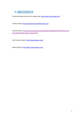 4. BIBLIOGRAFIA
-Entrevista Raquel Resines Ortiz i pàgina web: http://www.celcoaching.com/



-Esteban Labari: http://www.domanaturalbarcelona.com/



-Entrevista Santí: http://www.lavanguardia.com/vida/20111018/54232037703/santi-serra-
mis-caballos-bailan-pintan-y-vuelan.html



-Jean François Pignon: http://www.jfpignon.com/



-Monty Roberts: http://www.montyroberts.com/




                                                                                        7
 