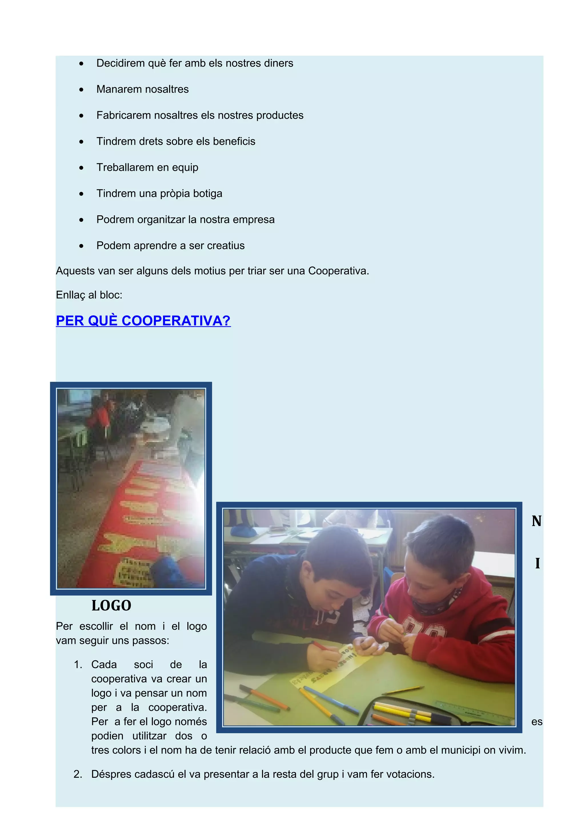 &bull; Decidirem qu&egrave; fer amb els nostres diners
&bull; Manarem nosaltres
&bull; Fabricarem nosaltres els nostres productes
&bull; Tindrem drets sobre els beneficis
&bull; Treballarem en equip
&bull; Tindrem una pr&ograve;pia botiga
&bull; Podrem organitzar la nostra empresa
&bull; Podem aprendre a ser creatius
Aquests van ser alguns dels motius per triar ser una Cooperativa.
Enlla&ccedil; al bloc:
PER QU&Egrave; COOPERATIVA?
2. N
O
M I
LOGO
Per escollir el nom i el logo
vam seguir uns passos:
1. Cada soci de la
cooperativa va crear un
logo i va pensar un nom
per a la cooperativa.
Per a fer el logo nom&eacute;s es
podien utilitzar dos o
tres colors i el nom ha de tenir relaci&oacute; amb el producte que fem o amb el municipi on vivim.
2. D&eacute;spres cadasc&uacute; el va presentar a la resta del grup i vam fer votacions.
 