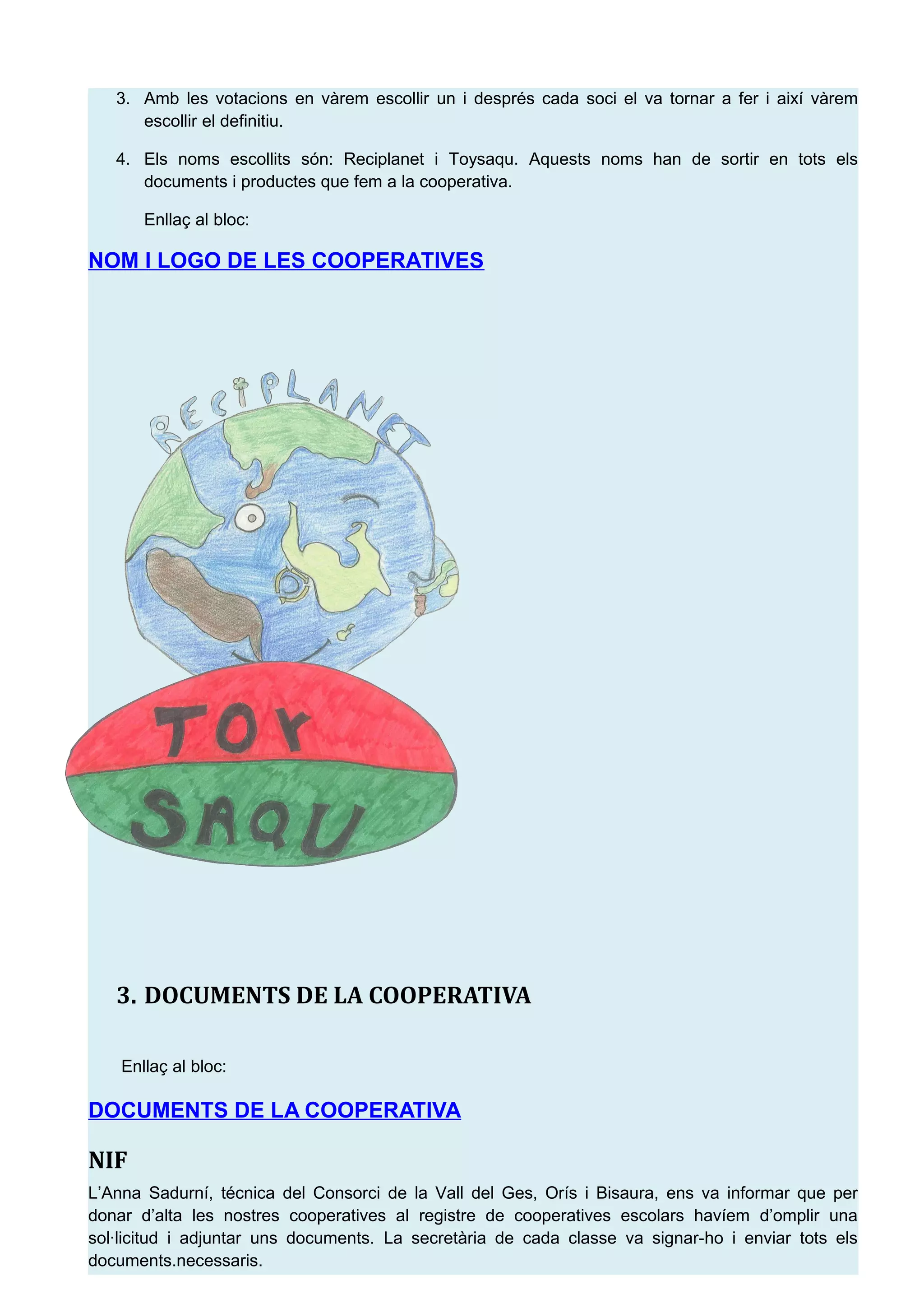 3. Amb les votacions en v&agrave;rem escollir un i despr&eacute;s cada soci el va tornar a fer i aix&iacute; v&agrave;rem
escollir el definitiu.
4. Els noms escollits s&oacute;n: Reciplanet i Toysaqu. Aquests noms han de sortir en tots els
documents i productes que fem a la cooperativa.
Enlla&ccedil; al bloc:
NOM I LOGO DE LES COOPERATIVES
3. DOCUMENTS DE LA COOPERATIVA
Enlla&ccedil; al bloc:
DOCUMENTS DE LA COOPERATIVA
NIF
L&rsquo;Anna Sadurn&iacute;, t&eacute;cnica del Consorci de la Vall del Ges, Or&iacute;s i Bisaura, ens va informar que per
donar d&rsquo;alta les nostres cooperatives al registre de cooperatives escolars hav&iacute;em d&rsquo;omplir una
sol&middot;licitud i adjuntar uns documents. La secret&agrave;ria de cada classe va signar-ho i enviar tots els
documents.necessaris.
 