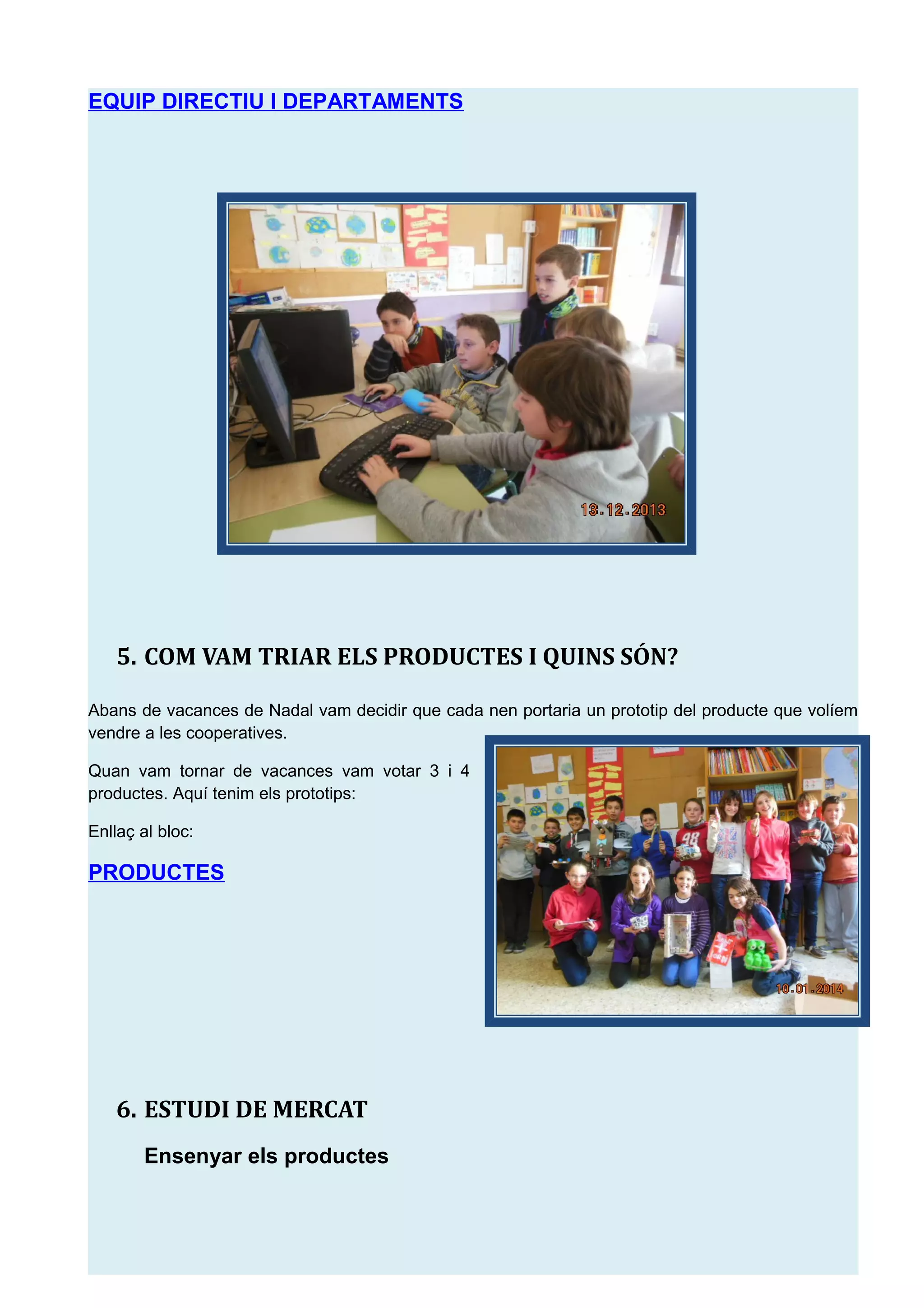 EQUIP DIRECTIU I DEPARTAMENTS
5. COM VAM TRIAR ELS PRODUCTES I QUINS S&Oacute;N?
Abans de vacances de Nadal vam decidir que cada nen portaria un prototip del producte que vol&iacute;em
vendre a les cooperatives.
Quan vam tornar de vacances vam votar 3 i 4
productes. Aqu&iacute; tenim els prototips:
Enlla&ccedil; al bloc:
PRODUCTES
6. ESTUDI DE MERCAT
Ensenyar els productes
 