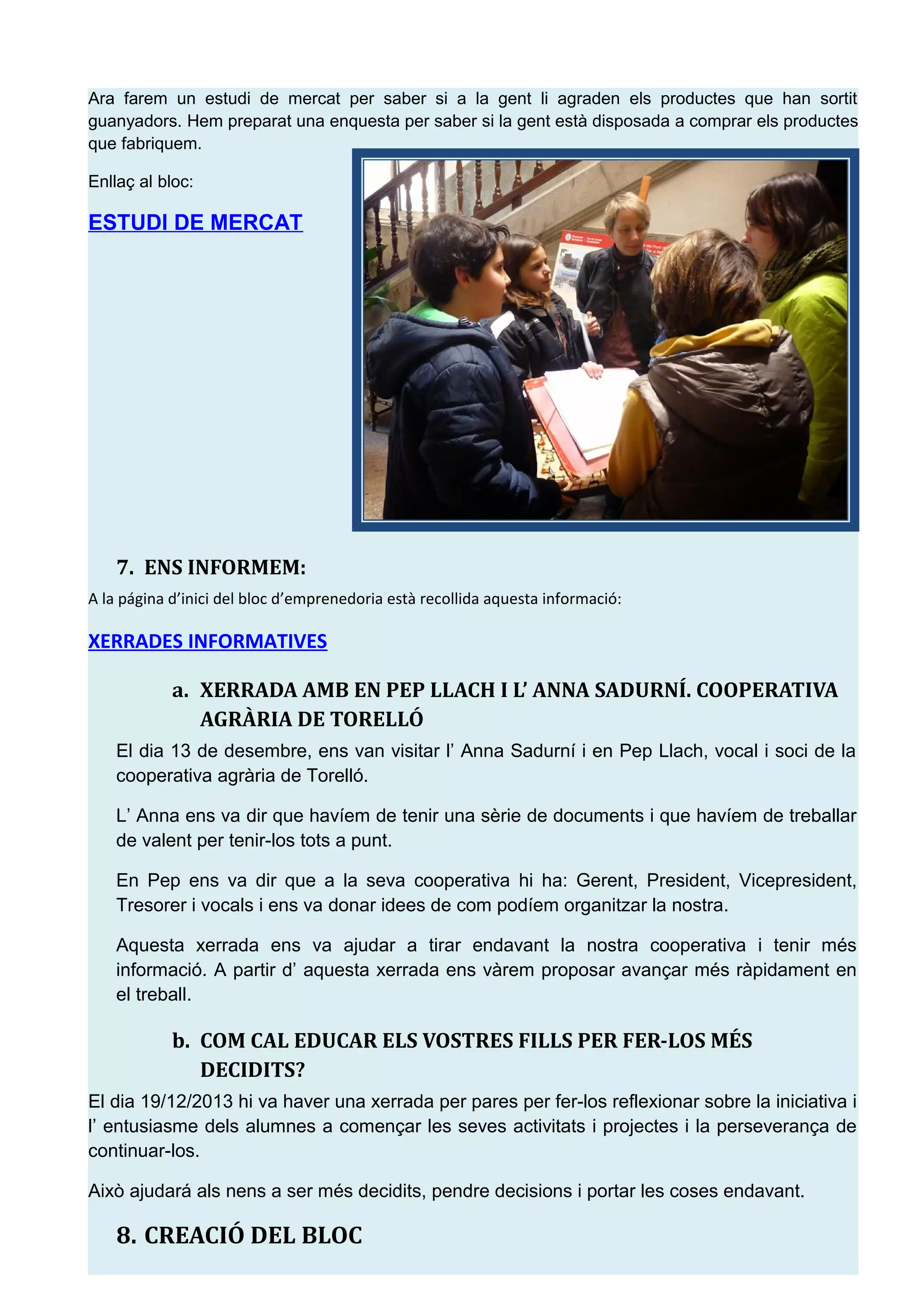 Ara farem un estudi de mercat per saber si a la gent li agraden els productes que han sortit
guanyadors. Hem preparat una enquesta per saber si la gent est&agrave; disposada a comprar els productes
que fabriquem.
Enlla&ccedil; al bloc:
ESTUDI DE MERCAT
7. ENS INFORMEM:
A la p&aacute;gina d&rsquo;inici del bloc d&rsquo;emprenedoria est&agrave; recollida aquesta informaci&oacute;:
XERRADES INFORMATIVES
a. XERRADA AMB EN PEP LLACH I L&rsquo; ANNA SADURN&Iacute;. COOPERATIVA
AGR&Agrave;RIA DE TORELL&Oacute;
El dia 13 de desembre, ens van visitar l&rsquo; Anna Sadurn&iacute; i en Pep Llach, vocal i soci de la
cooperativa agr&agrave;ria de Torell&oacute;.
L&rsquo; Anna ens va dir que hav&iacute;em de tenir una s&egrave;rie de documents i que hav&iacute;em de treballar
de valent per tenir-los tots a punt.
En Pep ens va dir que a la seva cooperativa hi ha: Gerent, President, Vicepresident,
Tresorer i vocals i ens va donar idees de com pod&iacute;em organitzar la nostra.
Aquesta xerrada ens va ajudar a tirar endavant la nostra cooperativa i tenir m&eacute;s
informaci&oacute;. A partir d&rsquo; aquesta xerrada ens v&agrave;rem proposar avan&ccedil;ar m&eacute;s r&agrave;pidament en
el treball.
b. COM CAL EDUCAR ELS VOSTRES FILLS PER FER-LOS M&Eacute;S
DECIDITS?
El dia 19/12/2013 hi va haver una xerrada per pares per fer-los reflexionar sobre la iniciativa i
l&rsquo; entusiasme dels alumnes a comen&ccedil;ar les seves activitats i projectes i la perseveran&ccedil;a de
continuar-los.
Aix&ograve; ajudar&aacute; als nens a ser m&eacute;s decidits, pendre decisions i portar les coses endavant.
8. CREACI&Oacute; DEL BLOC
 