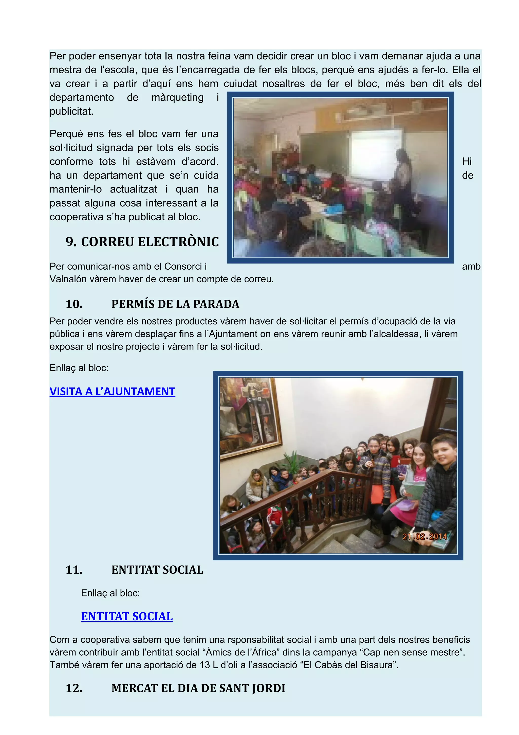 Per poder ensenyar tota la nostra feina vam decidir crear un bloc i vam demanar ajuda a una
mestra de l&rsquo;escola, que &eacute;s l&rsquo;encarregada de fer els blocs, perqu&egrave; ens ajud&eacute;s a fer-lo. Ella el
va crear i a partir d&rsquo;aqu&iacute; ens hem cuiudat nosaltres de fer el bloc, m&eacute;s ben dit els del
departamento de m&agrave;rqueting i
publicitat.
Perqu&egrave; ens fes el bloc vam fer una
sol&middot;licitud signada per tots els socis
conforme tots hi est&agrave;vem d&rsquo;acord. Hi
ha un departament que se&rsquo;n cuida de
mantenir-lo actualitzat i quan ha
passat alguna cosa interessant a la
cooperativa s&rsquo;ha publicat al bloc.
9. CORREU ELECTR&Ograve;NIC
Per comunicar-nos amb el Consorci i amb
Valnal&oacute;n v&agrave;rem haver de crear un compte de correu.
10. PERM&Iacute;S DE LA PARADA
Per poder vendre els nostres productes v&agrave;rem haver de sol&middot;licitar el perm&iacute;s d&rsquo;ocupaci&oacute; de la via
p&uacute;blica i ens v&agrave;rem despla&ccedil;ar fins a l&rsquo;Ajuntament on ens v&agrave;rem reunir amb l&rsquo;alcaldessa, li v&agrave;rem
exposar el nostre projecte i v&agrave;rem fer la sol&middot;licitud.
Enlla&ccedil; al bloc:
VISITA A L&rsquo;AJUNTAMENT
11. ENTITAT SOCIAL
Enlla&ccedil; al bloc:
ENTITAT SOCIAL
Com a cooperativa sabem que tenim una rsponsabilitat social i amb una part dels nostres beneficis
v&agrave;rem contribuir amb l&rsquo;entitat social &ldquo;&Agrave;mics de l&rsquo;&Agrave;frica&rdquo; dins la campanya &ldquo;Cap nen sense mestre&rdquo;.
Tamb&eacute; v&agrave;rem fer una aportaci&oacute; de 13 L d&rsquo;oli a l&rsquo;associaci&oacute; &ldquo;El Cab&agrave;s del Bisaura&rdquo;.
12. MERCAT EL DIA DE SANT JORDI
 