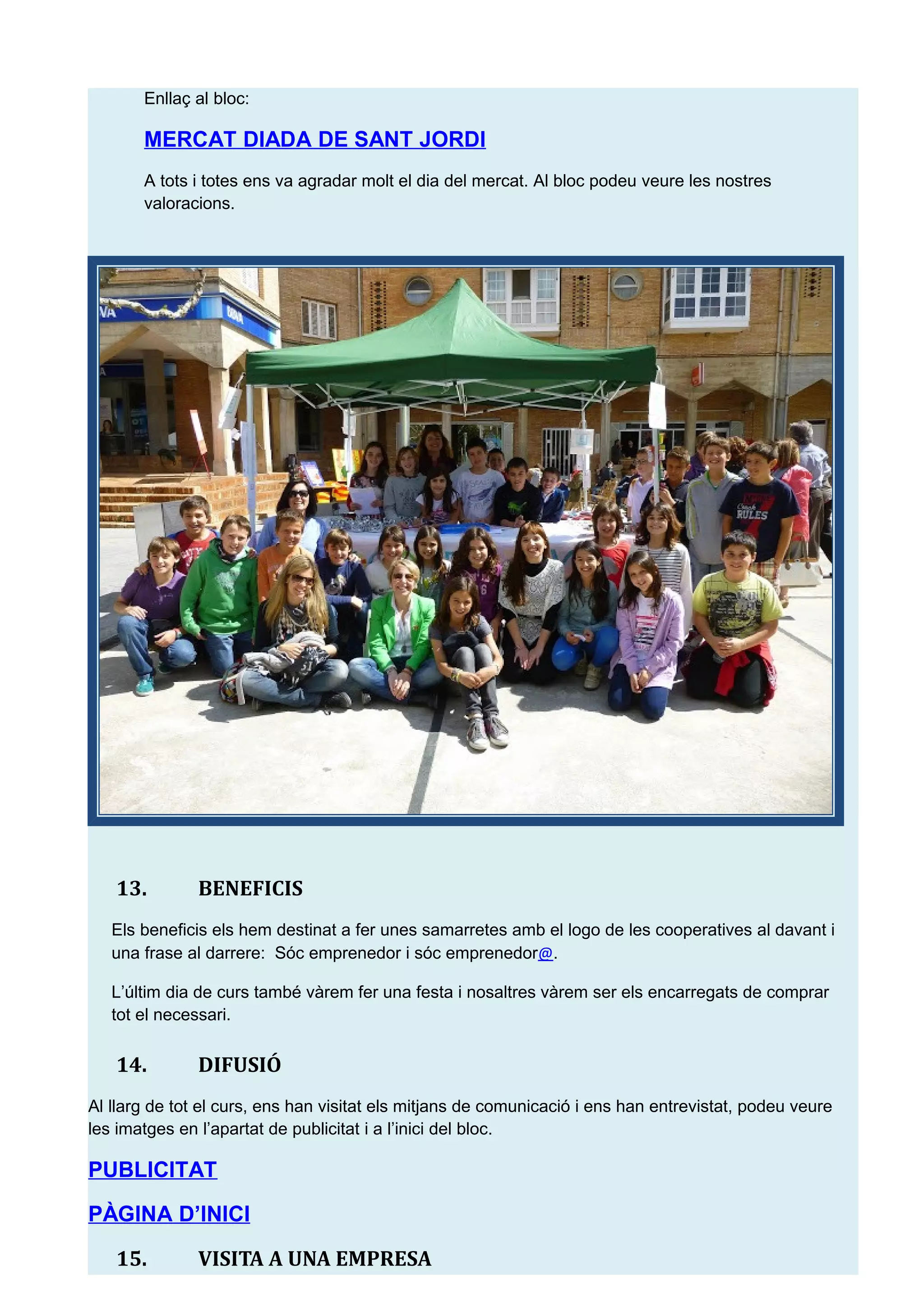 Enlla&ccedil; al bloc:
MERCAT DIADA DE SANT JORDI
A tots i totes ens va agradar molt el dia del mercat. Al bloc podeu veure les nostres
valoracions.
13. BENEFICIS
Els beneficis els hem destinat a fer unes samarretes amb el logo de les cooperatives al davant i
una frase al darrere: S&oacute;c emprenedor i s&oacute;c emprenedor@.
L&rsquo;&uacute;ltim dia de curs tamb&eacute; v&agrave;rem fer una festa i nosaltres v&agrave;rem ser els encarregats de comprar
tot el necessari.
14. DIFUSI&Oacute;
Al llarg de tot el curs, ens han visitat els mitjans de comunicaci&oacute; i ens han entrevistat, podeu veure
les imatges en l&rsquo;apartat de publicitat i a l&rsquo;inici del bloc.
PUBLICITAT
P&Agrave;GINA D&rsquo;INICI
15. VISITA A UNA EMPRESA
 