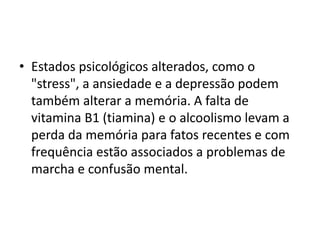 • Estados psicológicos alterados, como o
"stress", a ansiedade e a depressão podem
também alterar a memória. A falta de
vitamina B1 (tiamina) e o alcoolismo levam a
perda da memória para fatos recentes e com
frequência estão associados a problemas de
marcha e confusão mental.
 