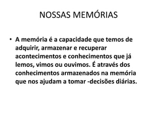 NOSSAS MEMÓRIAS
• A memória é a capacidade que temos de
adquirir, armazenar e recuperar
acontecimentos e conhecimentos que já
lemos, vimos ou ouvimos. É através dos
conhecimentos armazenados na memória
que nos ajudam a tomar -decisões diárias.
 