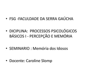 • FSG -FACULDADE DA SERRA GAÚCHA
• DICIPLINA: PROCESSOS PSICOLÓGICOS
BÁSICOS I - PERCEPÇÃO E MEMÓRIA
• SEMINARIO : Memória dos Idosos
• Docente: Caroline Slomp
 