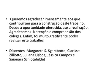 • Queremos agradecer imensamente aos que
contribuíram para a construção deste trabalho.
Desde a oportunidade oferecida, até a realização.
Agradecemos à atenção e compreensão dos
colegas. Enfim, foi muito gratificante poder
realizar este trabalho!
• Discentes :Margarete S. Sgarabotto, Clarisse
Zilliotto, Juliana Lisboa, Jéssica Campos e
Saionara Schiotefeldet
 