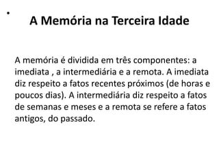 A Memória na Terceira Idade
•
A memória é dividida em três componentes: a
imediata , a intermediária e a remota. A imediata
diz respeito a fatos recentes próximos (de horas e
poucos dias). A intermediária diz respeito a fatos
de semanas e meses e a remota se refere a fatos
antigos, do passado.
 