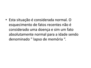• Esta situação é considerada normal. O
esquecimento de fatos recentes não é
considerado uma doença e sim um fato
absolutamente normal para a idade sendo
denominado " lapso de memória “.
 