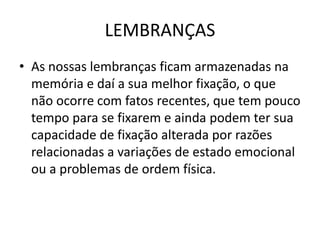 LEMBRANÇAS
• As nossas lembranças ficam armazenadas na
memória e daí a sua melhor fixação, o que
não ocorre com fatos recentes, que tem pouco
tempo para se fixarem e ainda podem ter sua
capacidade de fixação alterada por razões
relacionadas a variações de estado emocional
ou a problemas de ordem física.
 