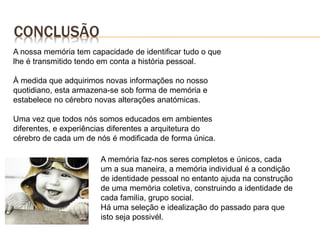CONCLUSÃO
A nossa memória tem capacidade de identificar tudo o que
lhe é transmitido tendo em conta a história pessoal.
À medida que adquirimos novas informações no nosso
quotidiano, esta armazena-se sob forma de memória e
estabelece no cérebro novas alterações anatómicas.
Uma vez que todos nós somos educados em ambientes
diferentes, e experiências diferentes a arquitetura do
cérebro de cada um de nós é modificada de forma única.
A memória faz-nos seres completos e únicos, cada
um a sua maneira, a memória individual é a condição
de identidade pessoal no entanto ajuda na construção
de uma memória coletiva, construindo a identidade de
cada familía, grupo social.
Há uma seleção e idealização do passado para que
isto seja possivél.
 