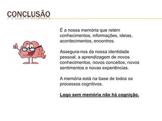 É a nossa memória que retém
conhecimentos, informações, ideias,
acontecimentos, encontros.
Assegura-nos da nossa identidade
pessoal, a aprendizagem de novos
conhecimentos, novos conceitos, novos
sentimentos e novas experiências.
A memória está na base de todos os
processos cognitivos.
Logo sem memória não há cognição.
CONCLUSÃO
 
