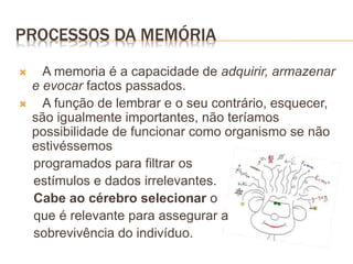PROCESSOS DA MEMÓRIA
 A memoria é a capacidade de adquirir, armazenar
e evocar factos passados.
 A função de lembrar e o seu contrário, esquecer,
são igualmente importantes, não teríamos
possibilidade de funcionar como organismo se não
estivéssemos
programados para filtrar os
estímulos e dados irrelevantes.
Cabe ao cérebro selecionar o
que é relevante para assegurar a
sobrevivência do indivíduo.
 
