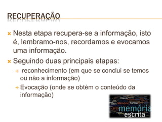 RECUPERAÇÃO
 Nesta etapa recupera-se a informação, isto
é, lembramo-nos, recordamos e evocamos
uma informação.
 Seguindo duas principais etapas:
 reconhecimento (em que se conclui se temos
ou não a informação)
 Evocação (onde se obtém o conteúdo da
informação)
 