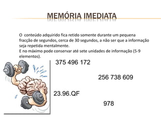 MEMÓRIA IMEDIATA
O conteúdo adquirido fica retido somente durante um pequena
fracção de segundos, cerca de 30 segundos, a não ser que a informação
seja repetida mentalmente.
E no máximo pode conservar até sete unidades de informação (5-9
elementos).
375 496 172
256 738 609
23.96.QF
978
 