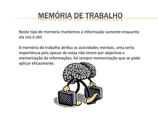 MEMÓRIA DE TRABALHO
Neste tipo de memória mantemos a informação somente enquanto
ela nos é útil.
A memória de trabalho atribui as actividades mentais, uma certa
importância pois apesar de estas não terem por objectivo a
memorização de informações, há sempre memorização que se pode
aplicar eficazmente.
 